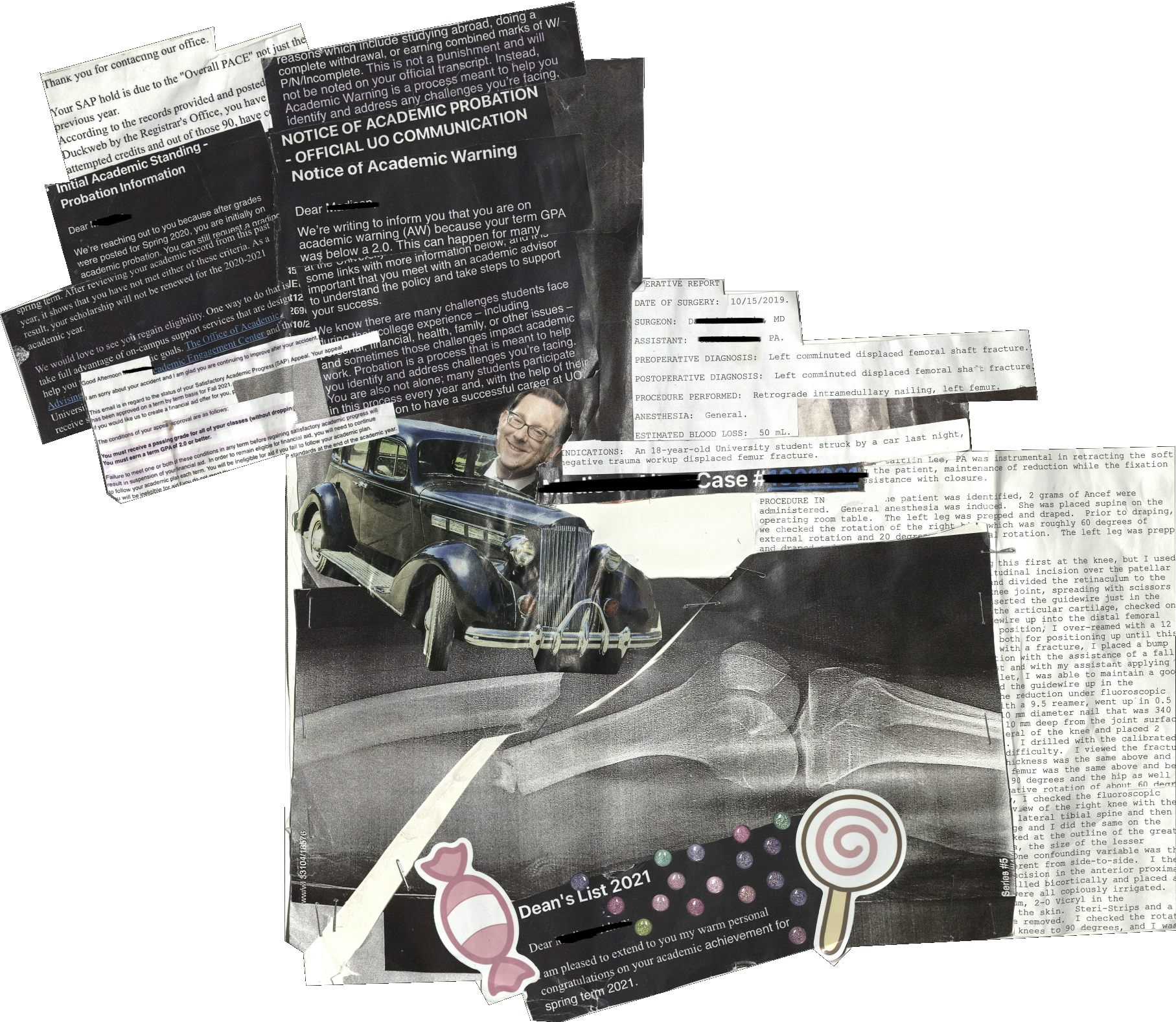 A multi-media collage with the central image being an X-ray of the artist&rsquo;s femur fracture following an accident on campus. To the right of this image is Operative Report from the surgery to repair this fracture. To the left, an image of previous president of UO Michael Schill inside of a car. Behind him is a compilation of emails from the University sent to the artist following the accident. The emails include revoking financial aid, failing grades, and academic probation warnings. At the very bottom of the collage is an email from UO congratulating the artist for making the Dean&rsquo;s List flanked by colorful stickers.