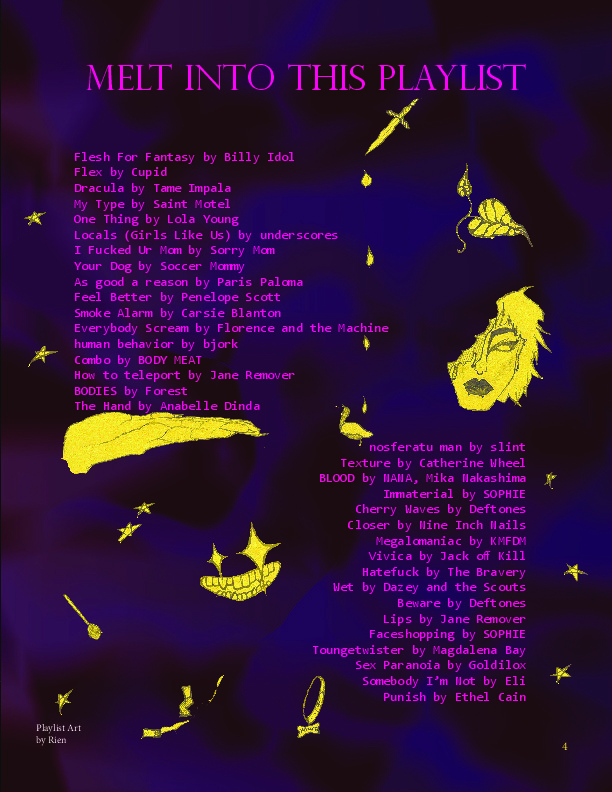 Melt into this playlist: Flesh For Fantasy by Billy Idol, Flex by Cupid, Dracula by Tame Impala, My Type by Saint Motel, One Thing by Lola Young, Locals (Girls Like Us) by underscores, I Fucked Ur Mom by Sorry Mom, Your Dog by Soccer Mommy, As good a reason by Paris Paloma, Feel Better by Penelope Scott, Smoke Alarm by Carsie Blanton, Everybody Scream by Florence and the Machine, human behavior by bjork, Combo by BODY MEAT, How to teleport by Jane Remover, BODIES by Forest, The Hand by Anabelle Dinda, nosferatu man by slint, Texture by Catherine Wheel, BLOOD by NANA & Mika Nakashima, Immaterial by SOPHIE, Cherry Waves by Deftones, Closer by Nine Inch Nails, Megalomaniac by KMFDM, Vivica by Jack off Kill, Hatefuck by The Bravery, Wet by Dazey and the Scouts, Beware by Deftones, Lips by Jane Remover, Faceshopping by SOPHIE, Toungetwister by Magdalena Bay, Sex Paranoia by Goldilox, Somebody I&rsquo;m Not by Eli, Punish by Ethel Cain
